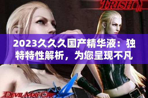 2023久久久国产精华液：独特特性解析，为您呈现不凡护肤体验