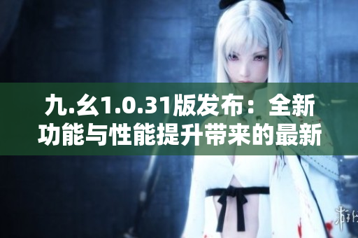 九.幺1.0.31版发布：全新功能与性能提升带来的最新体验