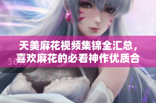天美麻花视频集锦全汇总，喜欢麻花的必看神作优质合集