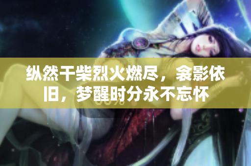 纵然干柴烈火燃尽，衾影依旧，梦醒时分永不忘怀