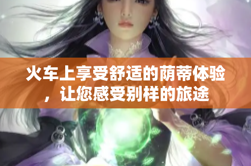 火车上享受舒适的荫蒂体验，让您感受别样的旅途