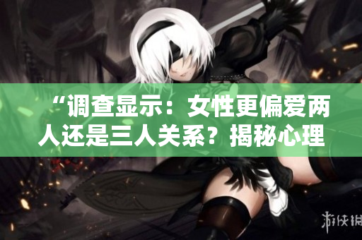 “调查显示：女性更偏爱两人还是三人关系？揭秘心理偏好”
