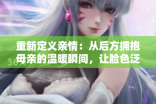 重新定义亲情：从后方拥抱母亲的温暖瞬间，让脸色泛红的故事