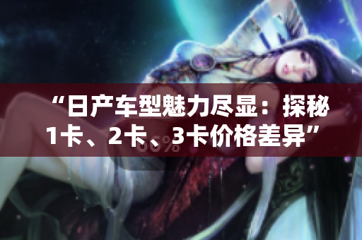 “日产车型魅力尽显：探秘1卡、2卡、3卡价格差异”