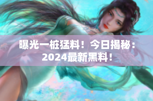 曝光一桩猛料！今日揭秘：2024最新黑料！