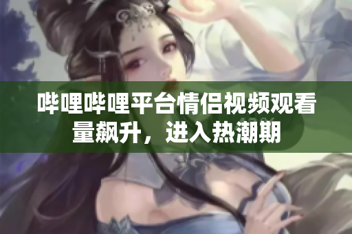 哔哩哔哩平台情侣视频观看量飙升，进入热潮期