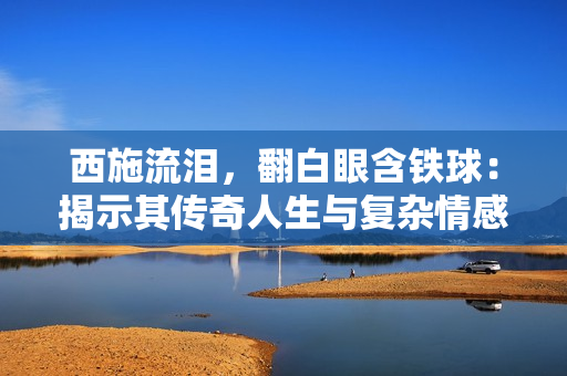 西施流泪，翻白眼含铁球：揭示其传奇人生与复杂情感