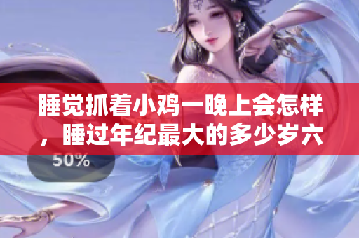 睡觉抓着小鸡一晚上会怎样，睡过年纪最大的多少岁六十多，水润紧致销魂低吟古代，水润紧致销魂低吟，说说都是怎么的干对象的，睡眠を取らなくてもいい1107