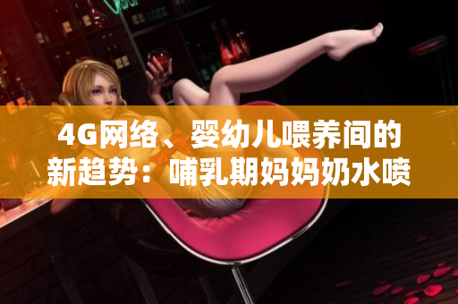 4G网络、婴幼儿喂养间的新趋势：哺乳期妈妈奶水喷出，引发热议