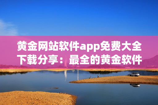 黄金网站软件app免费大全下载分享：最全的黄金软件app免费下载指南