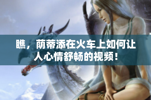 瞧，荫蒂添在火车上如何让人心情舒畅的视频！