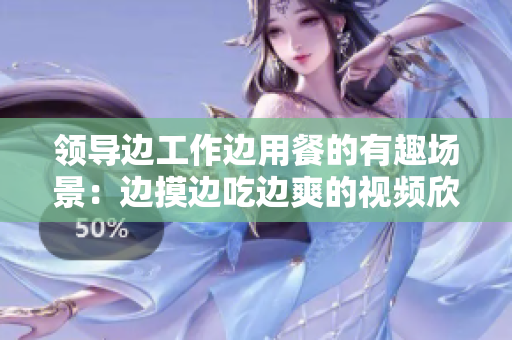 领导边工作边用餐的有趣场景：边摸边吃边爽的视频欣赏