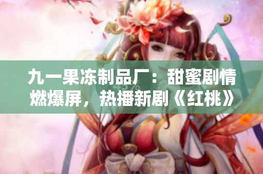 九一果冻制品厂：甜蜜剧情燃爆屏，热播新剧《红桃》揭秘