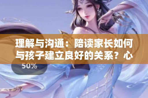 理解与沟通：陪读家长如何与孩子建立良好的关系？心理咨询师分享有效方法