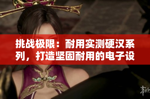 挑战极限：耐用实测硬汉系列，打造坚固耐用的电子设备
