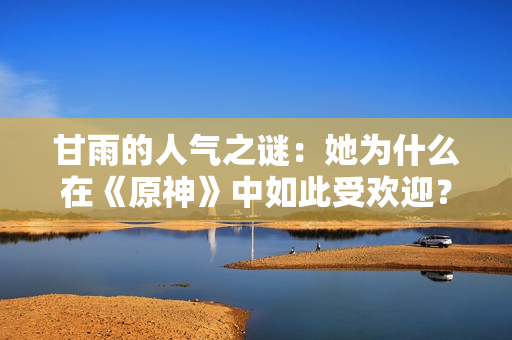 甘雨的人气之谜：她为什么在《原神》中如此受欢迎？