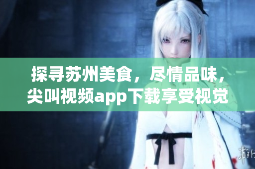 探寻苏州美食，尽情品味，尖叫视频app下载享受视觉盛宴