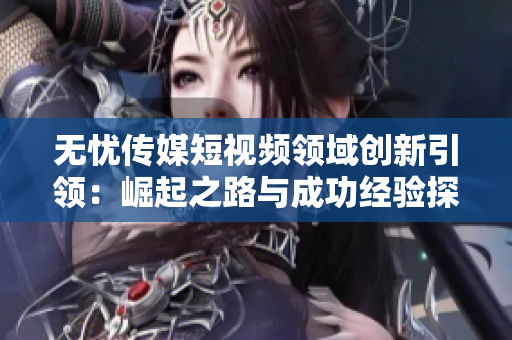 无忧传媒短视频领域创新引领：崛起之路与成功经验探析