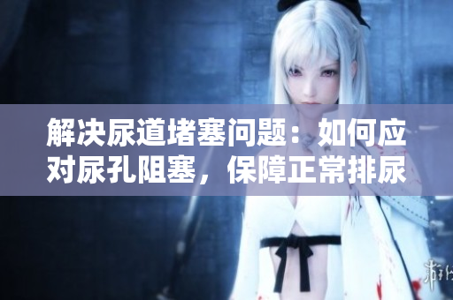 解决尿道堵塞问题：如何应对尿孔阻塞，保障正常排尿
