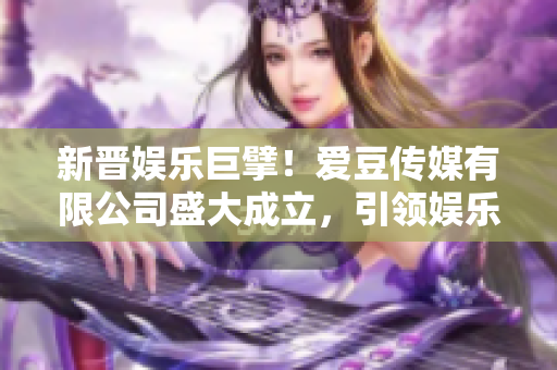 新晋娱乐巨擘！爱豆传媒有限公司盛大成立，引领娱乐产业新风向！
