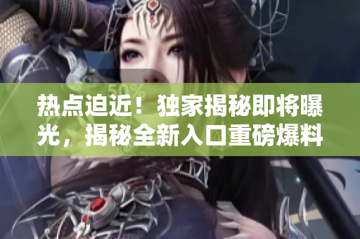 热点迫近！独家揭秘即将曝光，揭秘全新入口重磅爆料