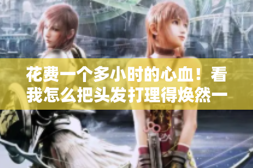 花费一个多小时的心血！看我怎么把头发打理得焕然一新！