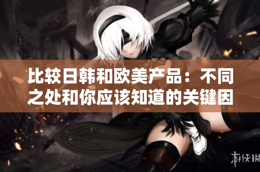 比较日韩和欧美产品：不同之处和你应该知道的关键因素