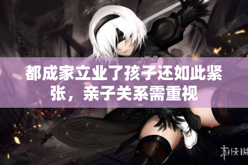 都成家立业了孩子还如此紧张，亲子关系需重视
