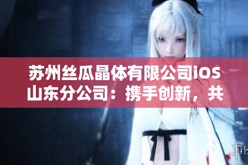 苏州丝瓜晶体有限公司iOS山东分公司：携手创新，共铸发展
