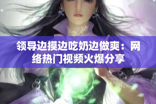 领导边摸边吃奶边做爽：网络热门视频火爆分享