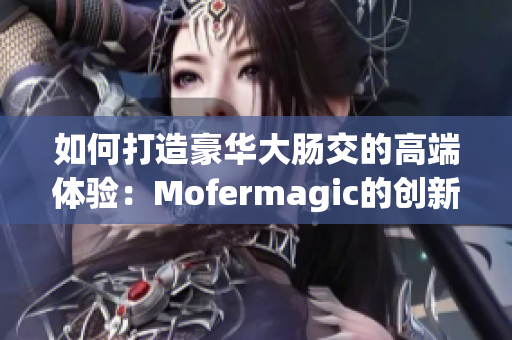 如何打造豪华大肠交的高端体验：Mofermagic的创新与品质分析