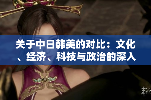 关于中日韩美的对比：文化、经济、科技与政治的深入分析
