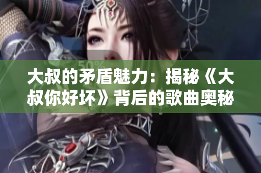 大叔的矛盾魅力：揭秘《大叔你好坏》背后的歌曲奥秘