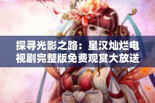 探寻光影之路：星汉灿烂电视剧完整版免费观赏大放送，尽览精彩细节！