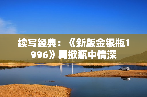 续写经典：《新版金银瓶1996》再掀瓶中情深