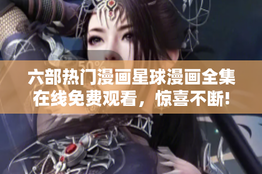 六部热门漫画星球漫画全集在线免费观看，惊喜不断!