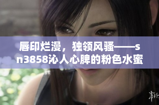 唇印烂漫，独领风骚——sn3858沁人心脾的粉色水蜜桃
