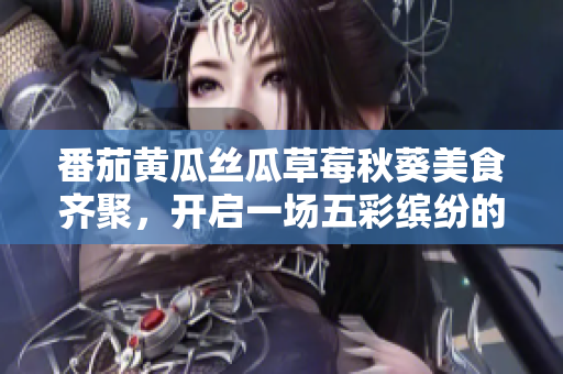 番茄黄瓜丝瓜草莓秋葵美食齐聚，开启一场五彩缤纷的蔬果盛宴