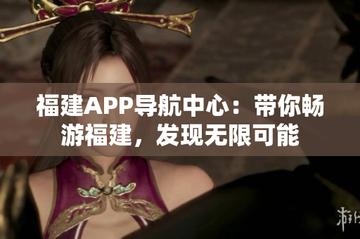 福建APP导航中心：带你畅游福建，发现无限可能