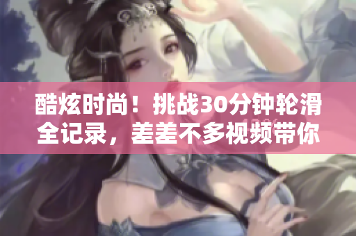 酷炫时尚！挑战30分钟轮滑全记录，差差不多视频带你体验极限运动乐趣