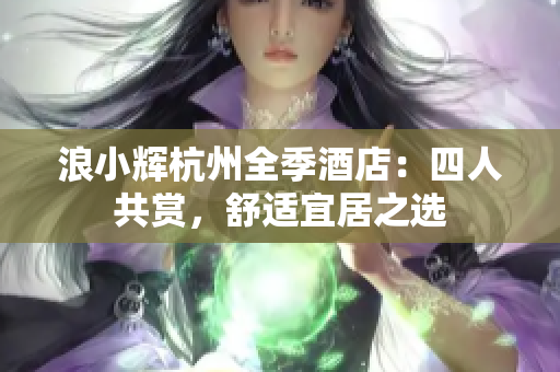 浪小辉杭州全季酒店：四人共赏，舒适宜居之选
