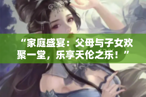 “家庭盛宴：父母与子女欢聚一堂，乐享天伦之乐！”