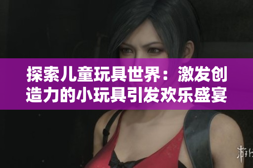 探索儿童玩具世界：激发创造力的小玩具引发欢乐盛宴！
