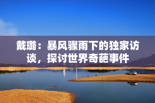 戴璐：暴风骤雨下的独家访谈，探讨世界奇葩事件