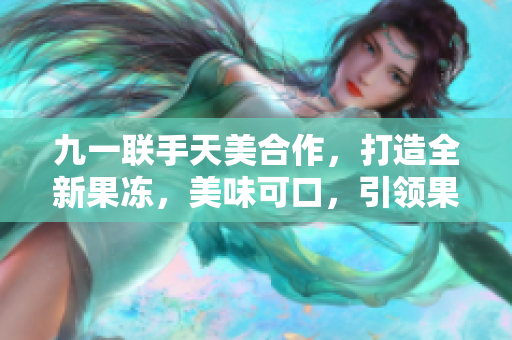 九一联手天美合作，打造全新果冻，美味可口，引领果冻新风潮