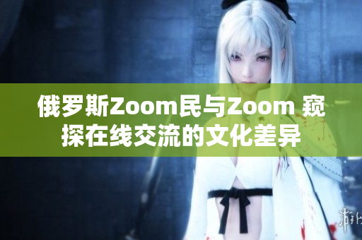 俄罗斯Zoom民与Zoom 窥探在线交流的文化差异