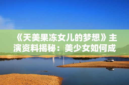 《天美果冻女儿的梦想》主演资料揭秘：美少女如何成为实力演员？