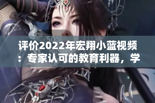 评价2022年宏翔小蓝视频：专家认可的教育利器，学习之路的理想引路人