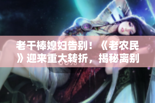 老干棒媳妇告别！《老农民》迎来重大转折，揭秘离别之路