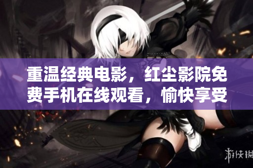 重温经典电影，红尘影院免费手机在线观看，愉快享受视觉盛宴